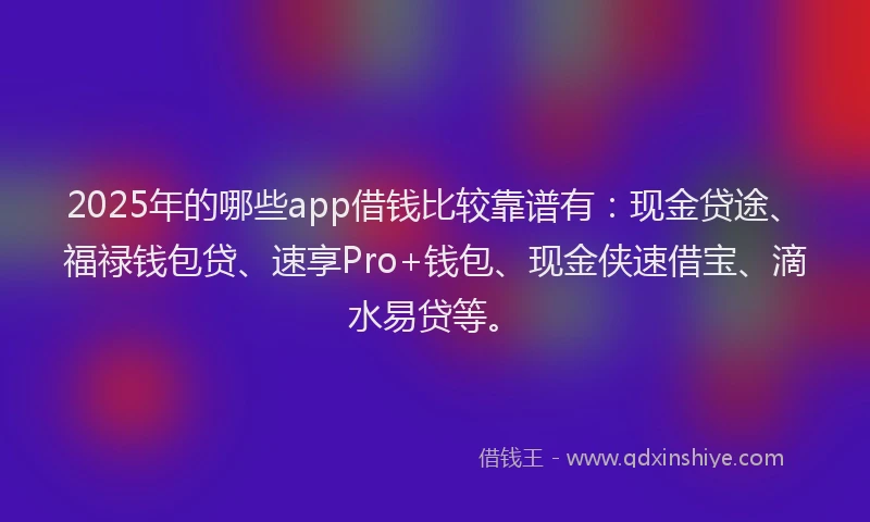 2025年的哪些app借钱比较靠谱有：现金贷途、福禄钱包贷、速享Pro+钱包、现金侠速借宝、滴水易贷等。