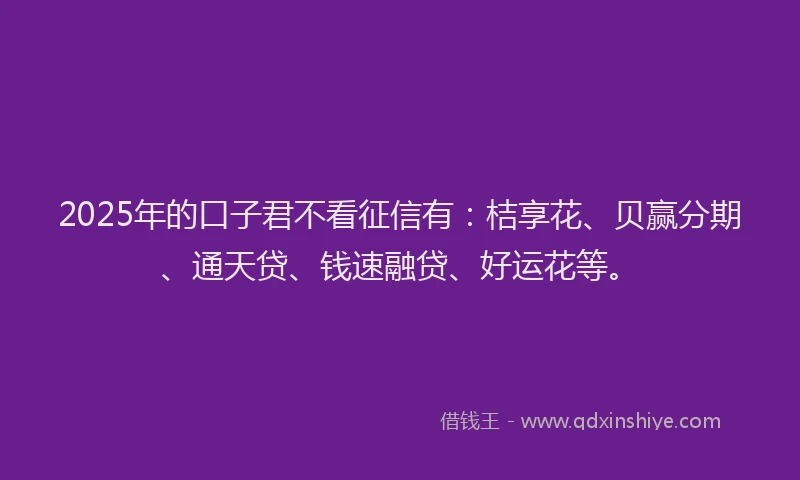 2025年的口子君不看征信有：桔享花、贝赢分期、通天贷、钱速融贷、好运花等。