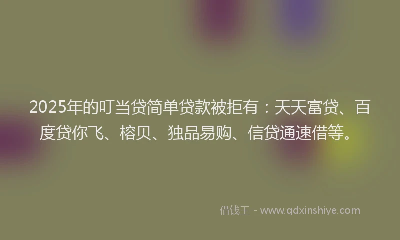 2025年的叮当贷简单贷款被拒有：天天富贷、百度贷你飞、榕贝、独品易购、信贷通速借等。