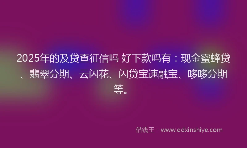 2025年的及贷查征信吗 好下款吗有：现金蜜蜂贷、翡翠分期、云闪花、闪贷宝速融宝、哆哆分期等。