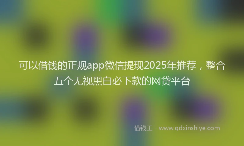 可以借钱的正规app微信提现2025年推荐，整合五个无视黑白必下款的网贷平台