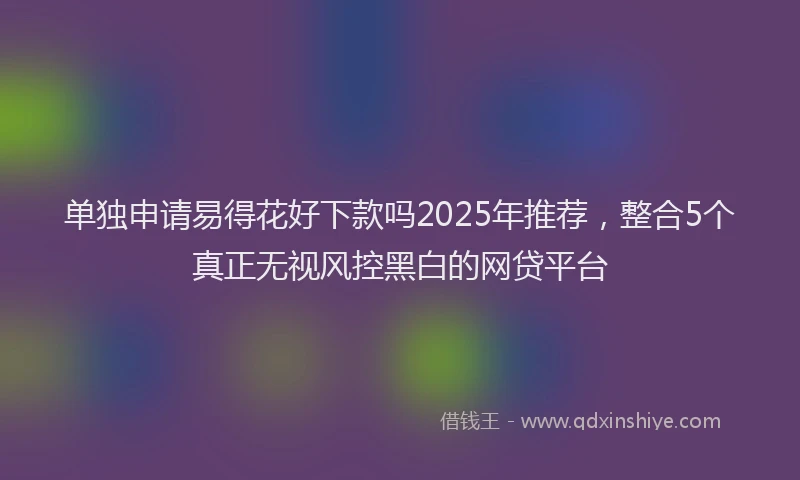 单独申请易得花好下款吗2025年推荐，整合5个真正无视风控黑白的网贷平台