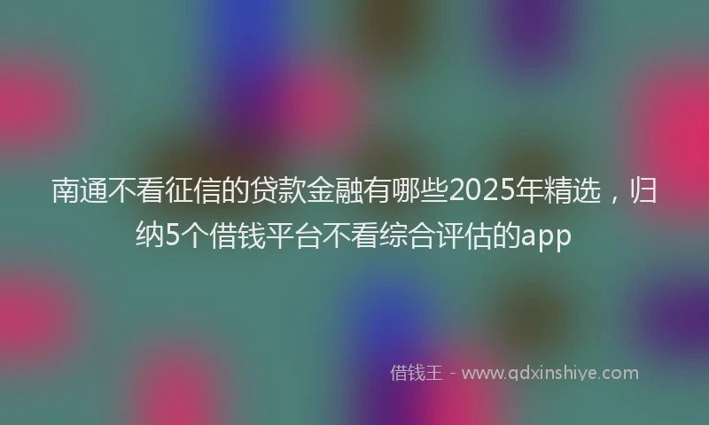 南通不看征信的贷款金融有哪些2025年精选，归纳5个借钱平台不看综合评估的app