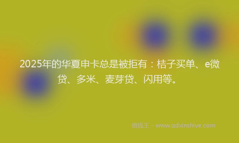 2025年的华夏申卡总是被拒有：桔子买单、e微贷、多米、麦芽贷、闪用等。
