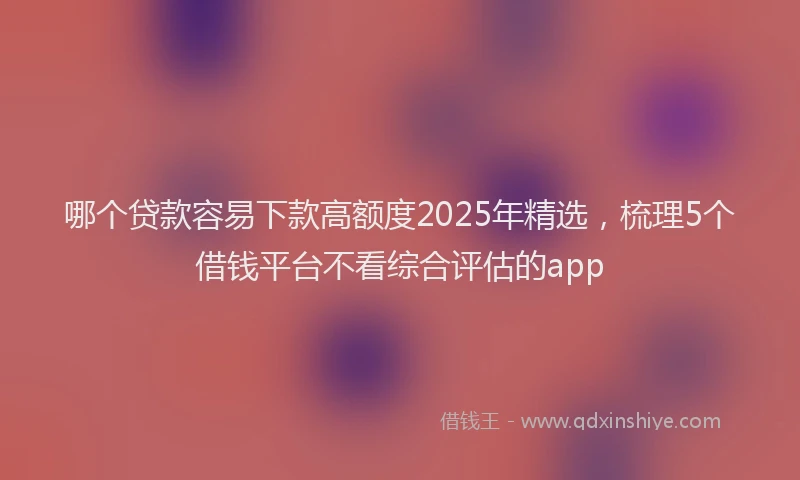 哪个贷款容易下款高额度2025年精选，梳理5个借钱平台不看综合评估的app