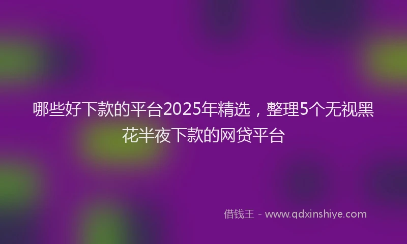 哪些好下款的平台2025年精选，整理5个无视黑花半夜下款的网贷平台