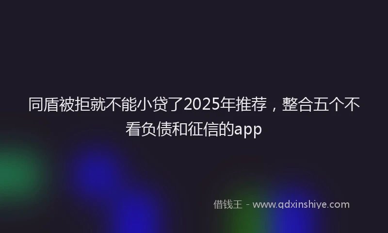 同盾被拒就不能小贷了2025年推荐，整合五个不看负债和征信的app