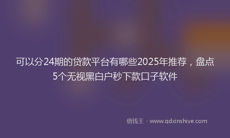 可以分24期的贷款平台有哪些2025年推荐，盘点5个无视黑白户秒下款口子软件
