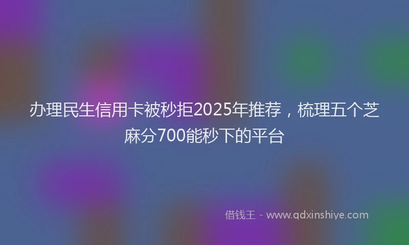 办理民生信用卡被秒拒2025年推荐，梳理五个芝麻分700能秒下的平台