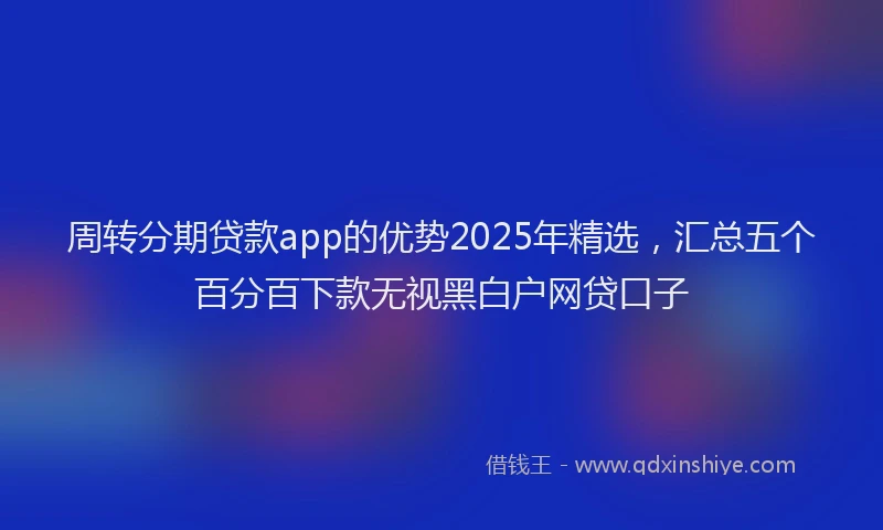 周转分期贷款app的优势2025年精选，汇总五个百分百下款无视黑白户网贷口子