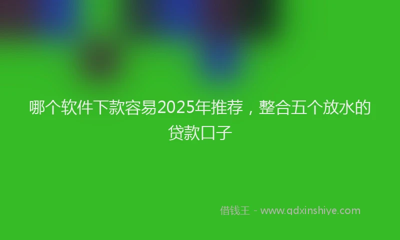 哪个软件下款容易2025年推荐，整合五个放水的贷款口子