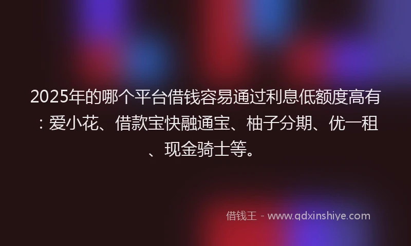 2025年的哪个平台借钱容易通过利息低额度高有：爱小花、借款宝快融通宝、柚子分期、优一租、现金骑士等。