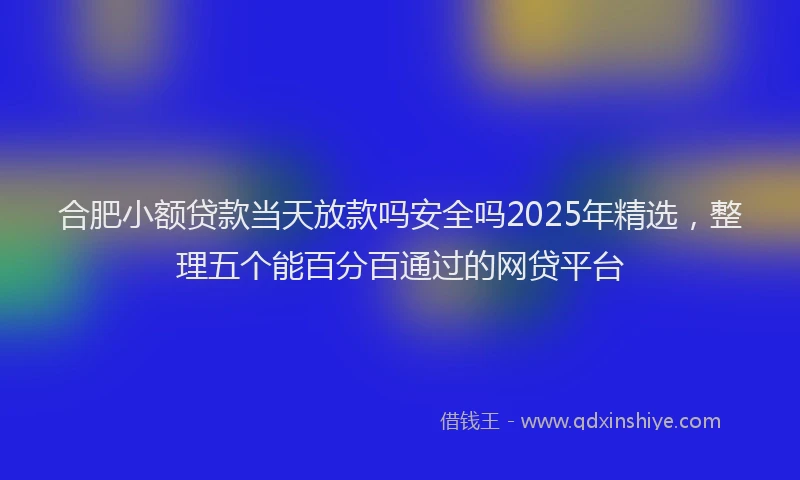 合肥小额贷款当天放款吗安全吗2025年精选，整理五个能百分百通过的网贷平台