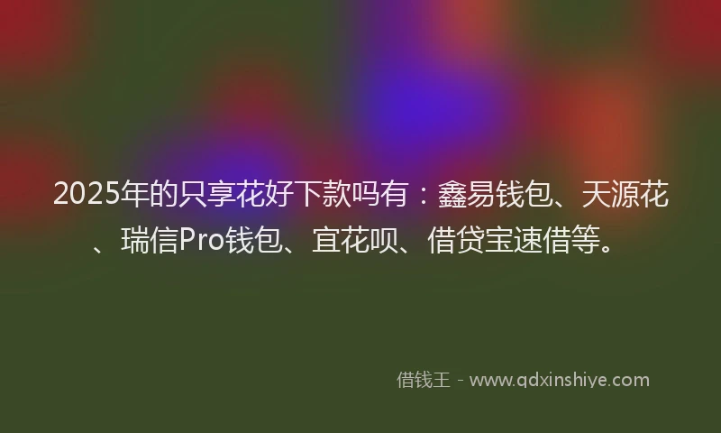 2025年的只享花好下款吗有：鑫易钱包、天源花、瑞信Pro钱包、宜花呗、借贷宝速借等。