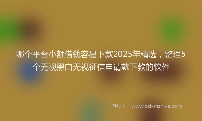 哪个平台小额借钱容易下款2025年精选，整理5个无视黑白无视征信申请就下款的软件