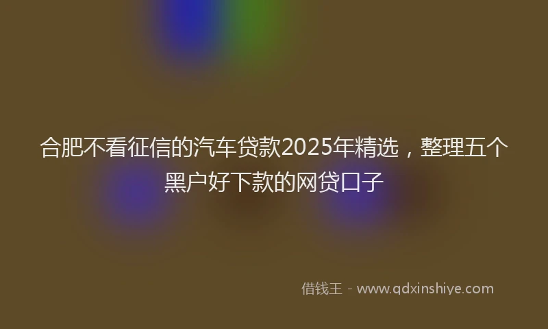 合肥不看征信的汽车贷款2025年精选，整理五个黑户好下款的网贷口子