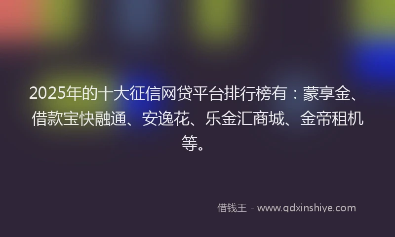 2025年的十大征信网贷平台排行榜有：蒙享金、借款宝快融通、安逸花、乐金汇商城、金帝租机等。
