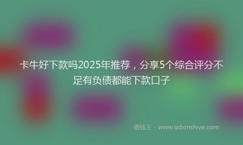 卡牛好下款吗2025年推荐，分享5个综合评分不足有负债都能下款口子