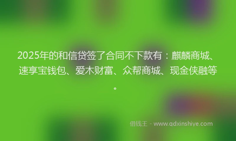 2025年的和信贷签了合同不下款有：麒麟商城、速享宝钱包、爱木财富、众帮商城、现金侠融等。