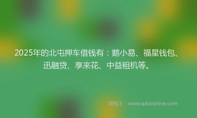 2025年的北屯押车借钱有：鹅小易、福星钱包、迅融贷、享来花、中益租机等。