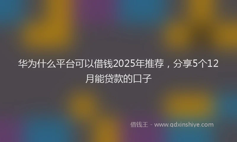 华为什么平台可以借钱2025年推荐，分享5个12月能贷款的口子