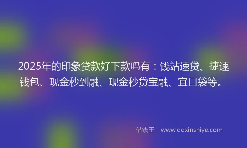 2025年的印象贷款好下款吗有：钱站速贷、捷速钱包、现金秒到融、现金秒贷宝融、宜口袋等。
