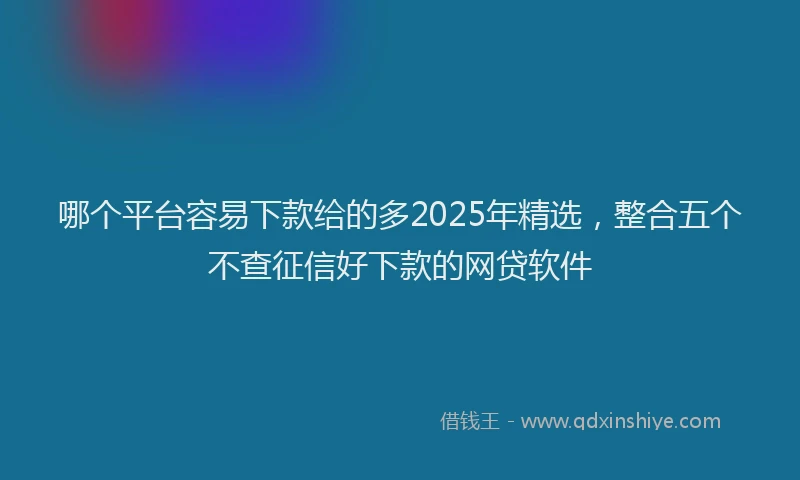 哪个平台容易下款给的多2025年精选，整合五个不查征信好下款的网贷软件