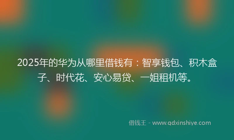 2025年的华为从哪里借钱有：智享钱包、积木盒子、时代花、安心易贷、一姐租机等。