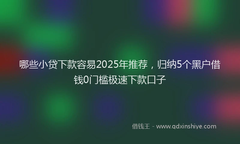 哪些小贷下款容易2025年推荐，归纳5个黑户借钱0门槛极速下款口子