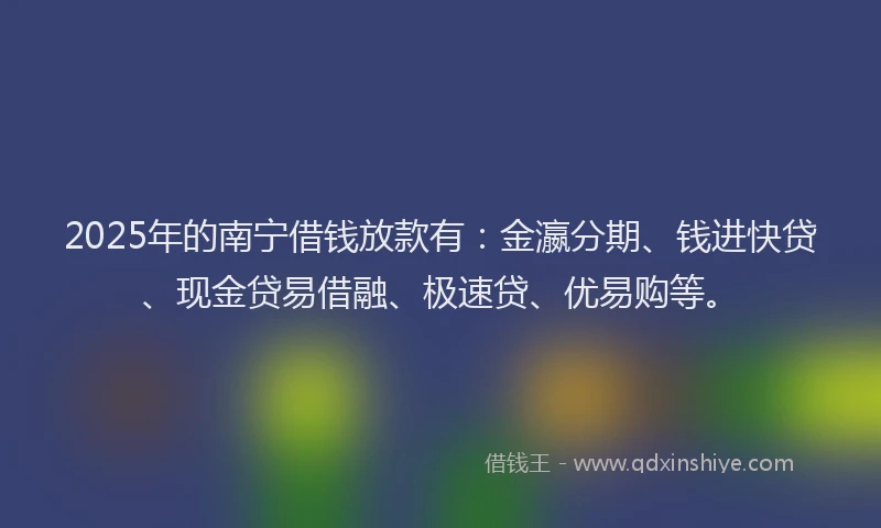 2025年的南宁借钱放款有：金瀛分期、钱进快贷、现金贷易借融、极速贷、优易购等。
