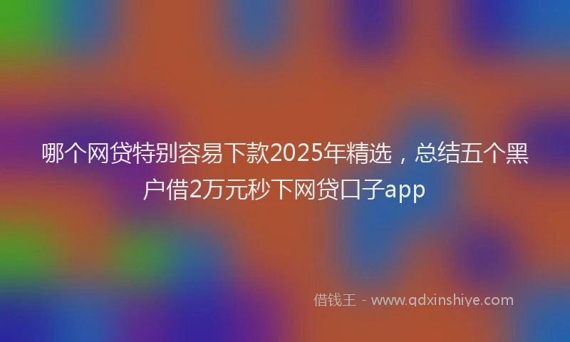 哪个网贷特别容易下款2025年精选，总结五个黑户借2万元秒下网贷口子app