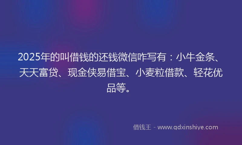 2025年的叫借钱的还钱微信咋写有：小牛金条、天天富贷、现金侠易借宝、小麦粒借款、轻花优品等。