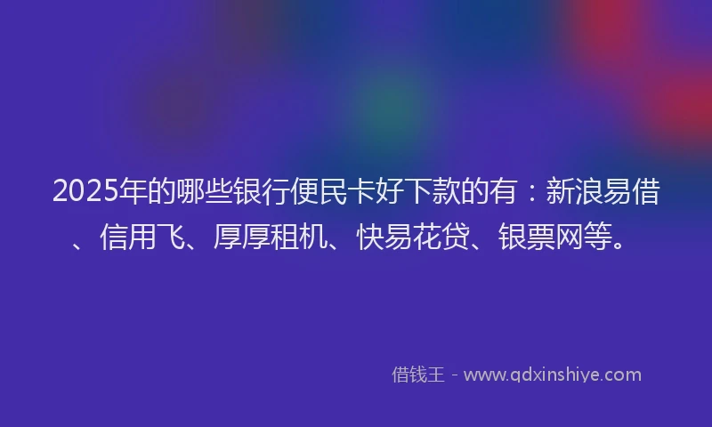 2025年的哪些银行便民卡好下款的有：新浪易借、信用飞、厚厚租机、快易花贷、银票网等。