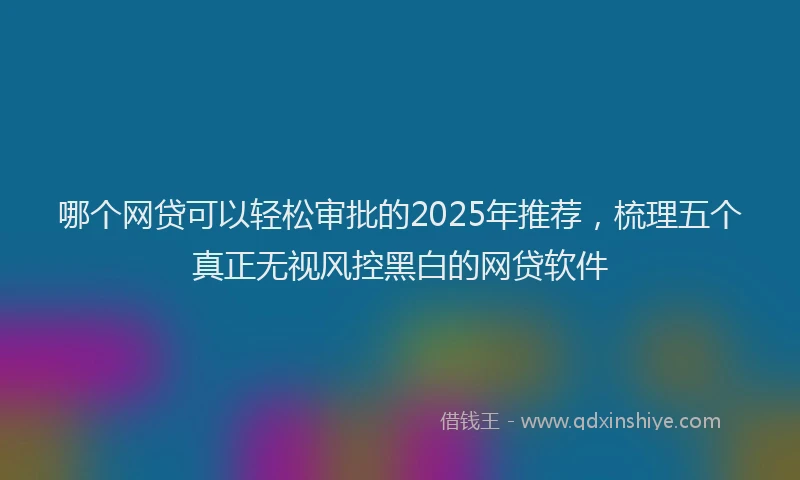 哪个网贷可以轻松审批的2025年推荐，梳理五个真正无视风控黑白的网贷软件