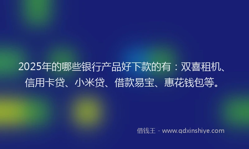 2025年的哪些银行产品好下款的有：双喜租机、信用卡贷、小米贷、借款易宝、惠花钱包等。