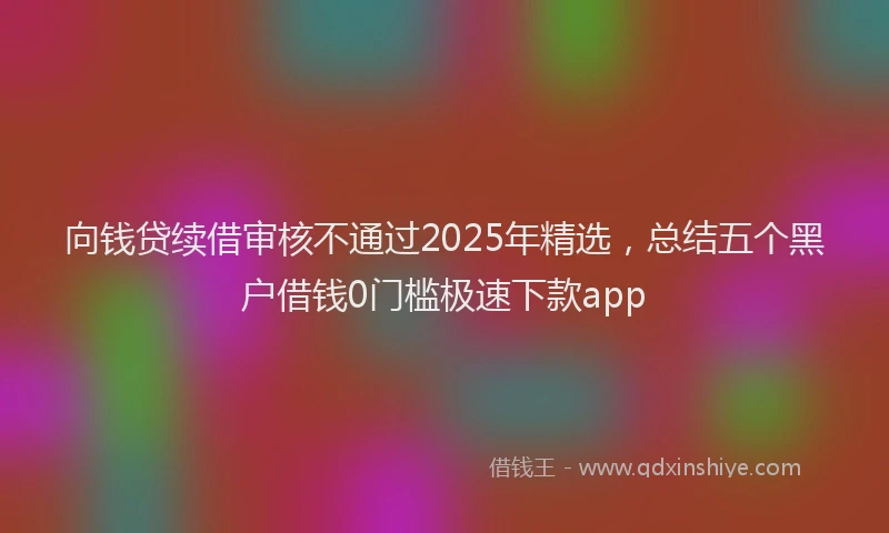 向钱贷续借审核不通过2025年精选，总结五个黑户借钱0门槛极速下款app