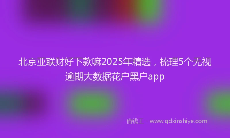 北京亚联财好下款嘛2025年精选，梳理5个无视逾期大数据花户黑户app