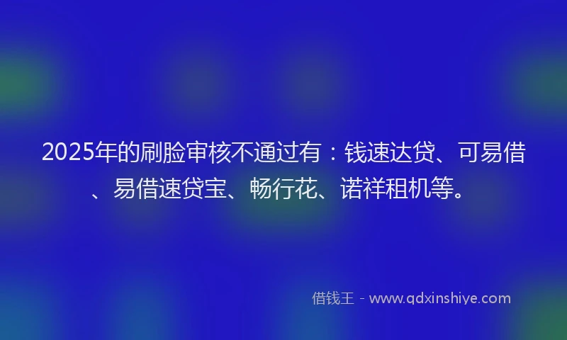 2025年的刷脸审核不通过有：钱速达贷、可易借、易借速贷宝、畅行花、诺祥租机等。