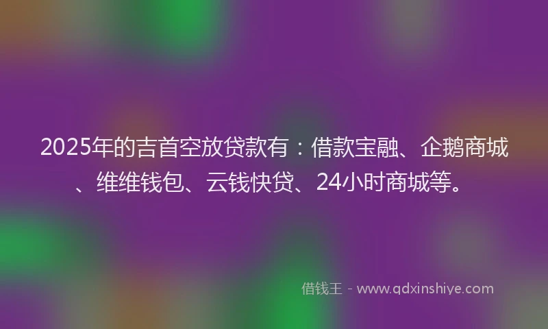 2025年的吉首空放贷款有：借款宝融、企鹅商城、维维钱包、云钱快贷、24小时商城等。