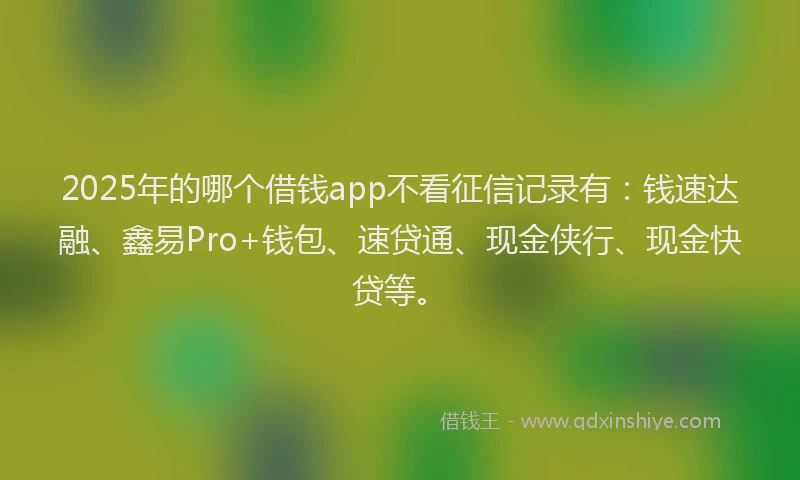2025年的哪个借钱app不看征信记录有：钱速达融、鑫易Pro+钱包、速贷通、现金侠行、现金快贷等。