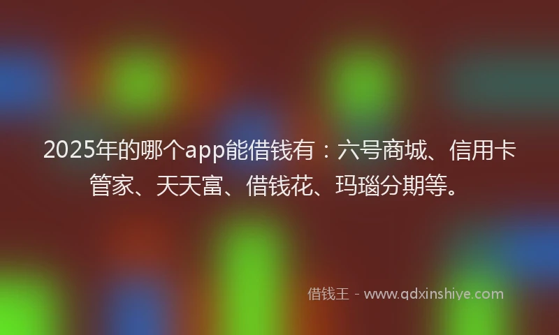 2025年的哪个app能借钱有：六号商城、信用卡管家、天天富、借钱花、玛瑙分期等。