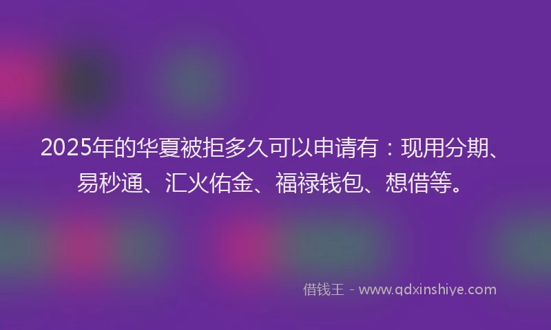 2025年的华夏被拒多久可以申请有：现用分期、易秒通、汇火佑金、福禄钱包、想借等。