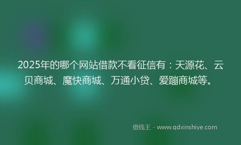 2025年的哪个网站借款不看征信有：天源花、云贝商城、魔快商城、万通小贷、爱蹦商城等。