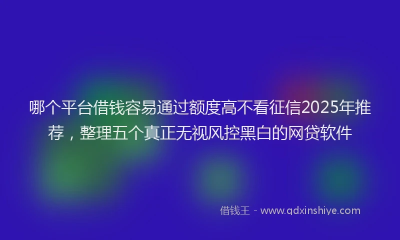 哪个平台借钱容易通过额度高不看征信2025年推荐，整理五个真正无视风控黑白的网贷软件