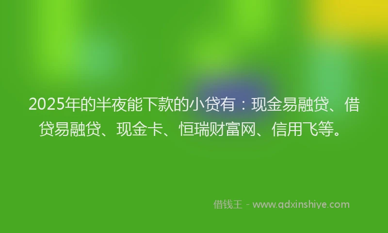 2025年的半夜能下款的小贷有：现金易融贷、借贷易融贷、现金卡、恒瑞财富网、信用飞等。