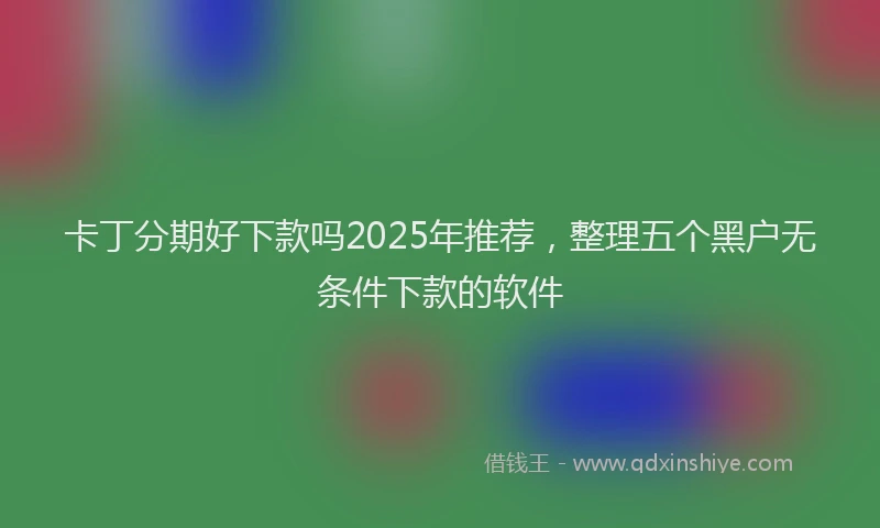 卡丁分期好下款吗2025年推荐，整理五个黑户无条件下款的软件