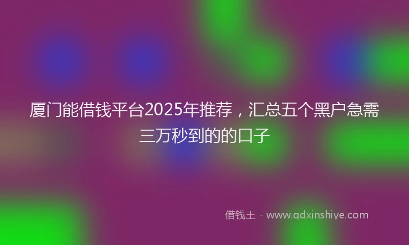 厦门能借钱平台2025年推荐，汇总五个黑户急需三万秒到的的口子