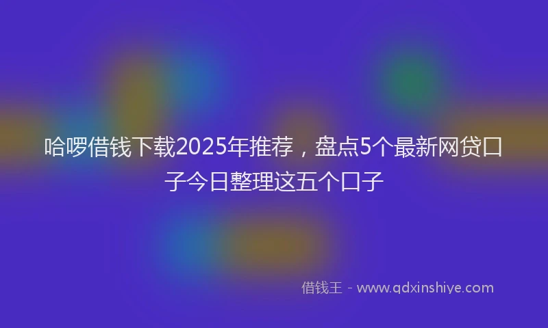 哈啰借钱下载2025年推荐，盘点5个最新网贷口子今日整理这五个口子
