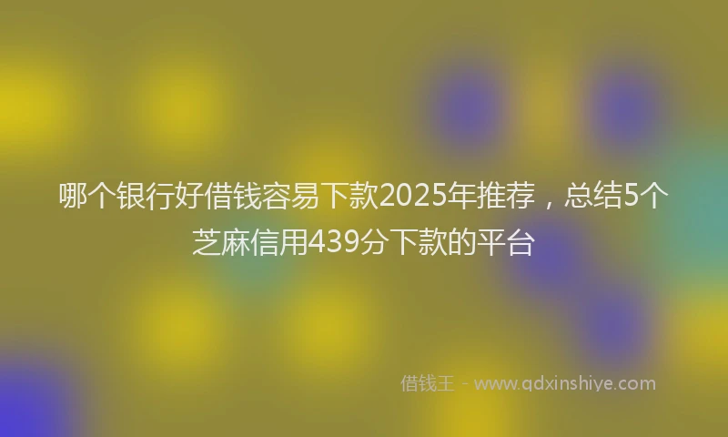 哪个银行好借钱容易下款2025年推荐，总结5个芝麻信用439分下款的平台