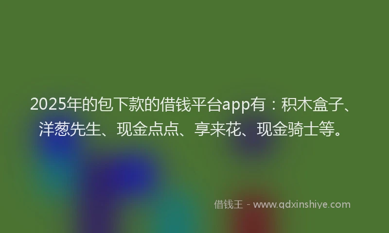 2025年的包下款的借钱平台app有：积木盒子、洋葱先生、现金点点、享来花、现金骑士等。